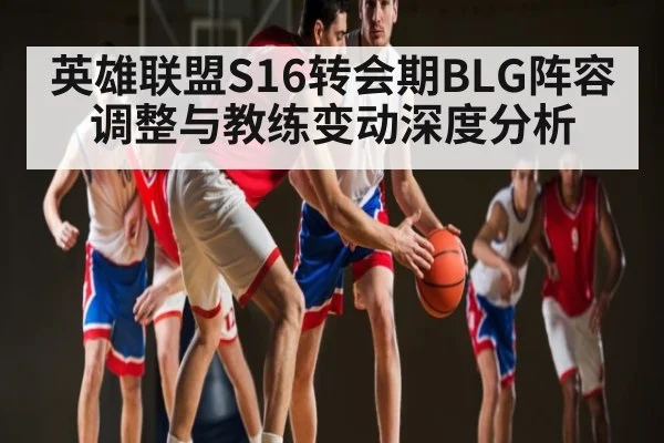 英雄联盟S16转会期BLG阵容调整与教练变动深度分析